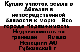 Куплю участок земли в Абхазии в непосредственной близости к морю - Все города Недвижимость » Недвижимость за границей   . Ямало-Ненецкий АО,Губкинский г.